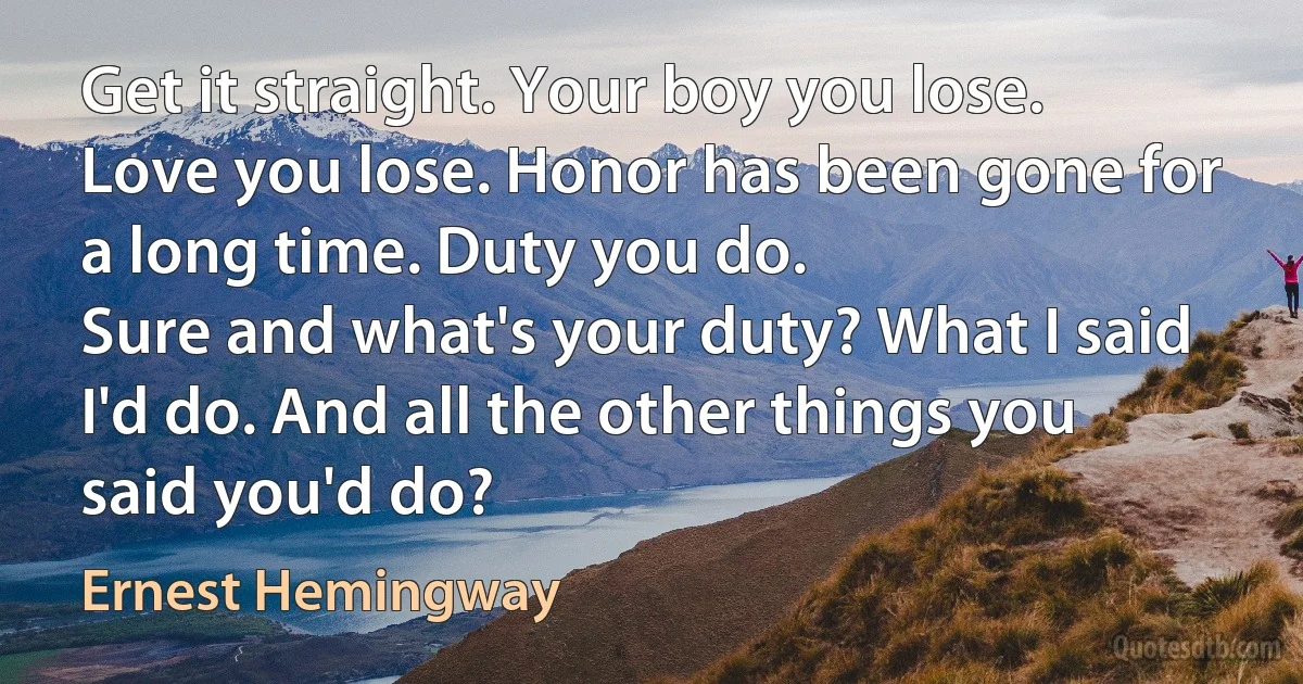 Get it straight. Your boy you lose. Love you lose. Honor has been gone for a long time. Duty you do.
Sure and what's your duty? What I said I'd do. And all the other things you said you'd do? (Ernest Hemingway)