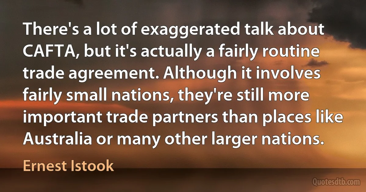 There's a lot of exaggerated talk about CAFTA, but it's actually a fairly routine trade agreement. Although it involves fairly small nations, they're still more important trade partners than places like Australia or many other larger nations. (Ernest Istook)