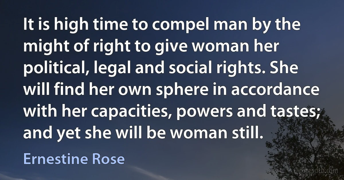 It is high time to compel man by the might of right to give woman her political, legal and social rights. She will find her own sphere in accordance with her capacities, powers and tastes; and yet she will be woman still. (Ernestine Rose)