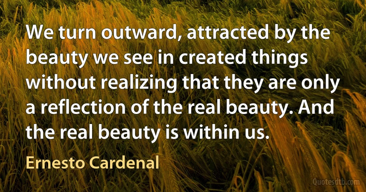 We turn outward, attracted by the beauty we see in created things without realizing that they are only a reflection of the real beauty. And the real beauty is within us. (Ernesto Cardenal)