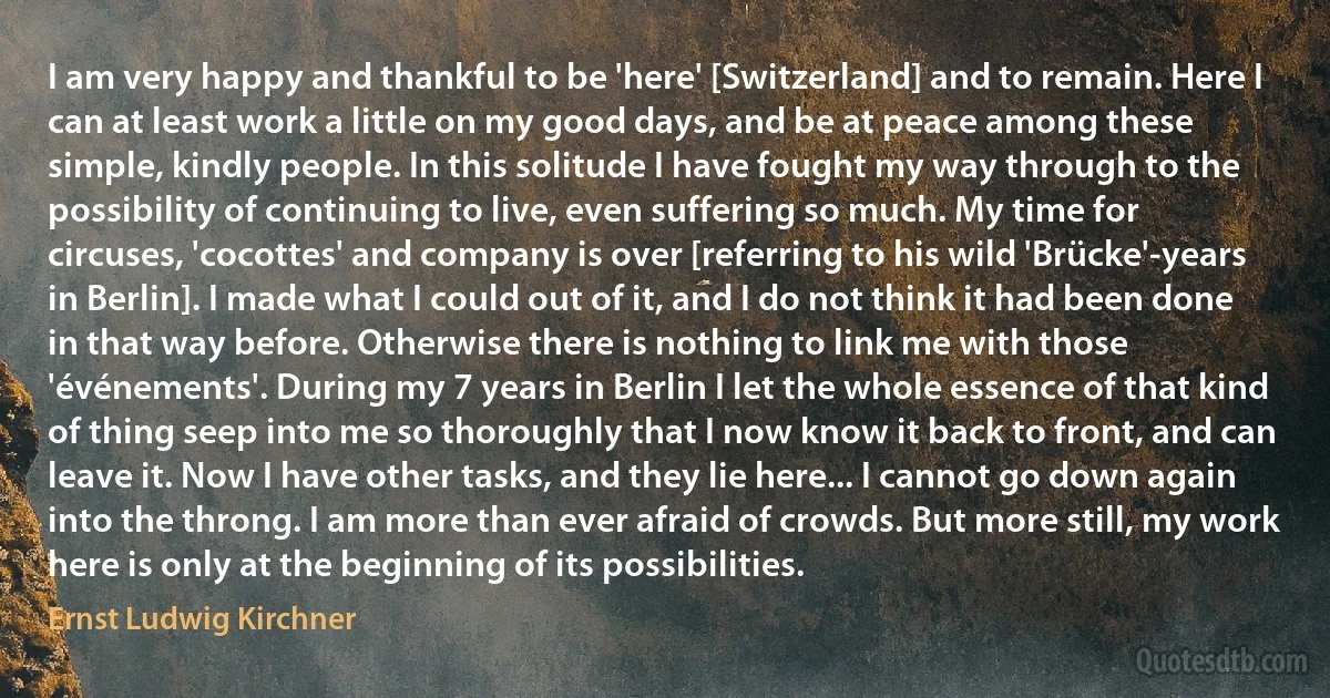 I am very happy and thankful to be 'here' [Switzerland] and to remain. Here I can at least work a little on my good days, and be at peace among these simple, kindly people. In this solitude I have fought my way through to the possibility of continuing to live, even suffering so much. My time for circuses, 'cocottes' and company is over [referring to his wild 'Brücke'-years in Berlin]. I made what I could out of it, and I do not think it had been done in that way before. Otherwise there is nothing to link me with those 'événements'. During my 7 years in Berlin I let the whole essence of that kind of thing seep into me so thoroughly that I now know it back to front, and can leave it. Now I have other tasks, and they lie here... I cannot go down again into the throng. I am more than ever afraid of crowds. But more still, my work here is only at the beginning of its possibilities. (Ernst Ludwig Kirchner)