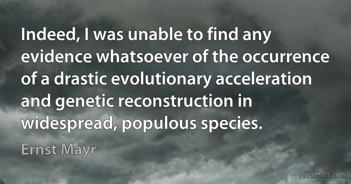 Indeed, I was unable to find any evidence whatsoever of the occurrence of a drastic evolutionary acceleration and genetic reconstruction in widespread, populous species. (Ernst Mayr)