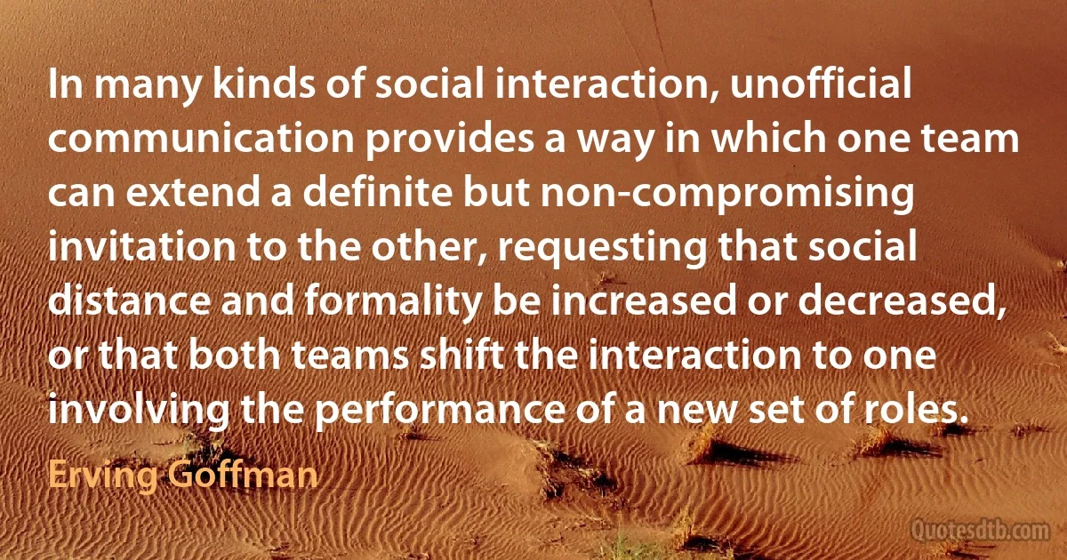 In many kinds of social interaction, unofficial communication provides a way in which one team can extend a definite but non-compromising invitation to the other, requesting that social distance and formality be increased or decreased, or that both teams shift the interaction to one involving the performance of a new set of roles. (Erving Goffman)