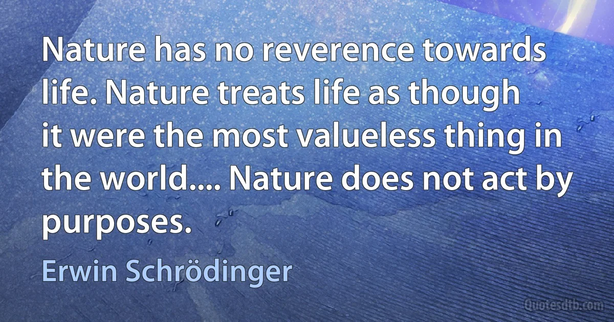 Nature has no reverence towards life. Nature treats life as though it were the most valueless thing in the world.... Nature does not act by purposes. (Erwin Schrödinger)