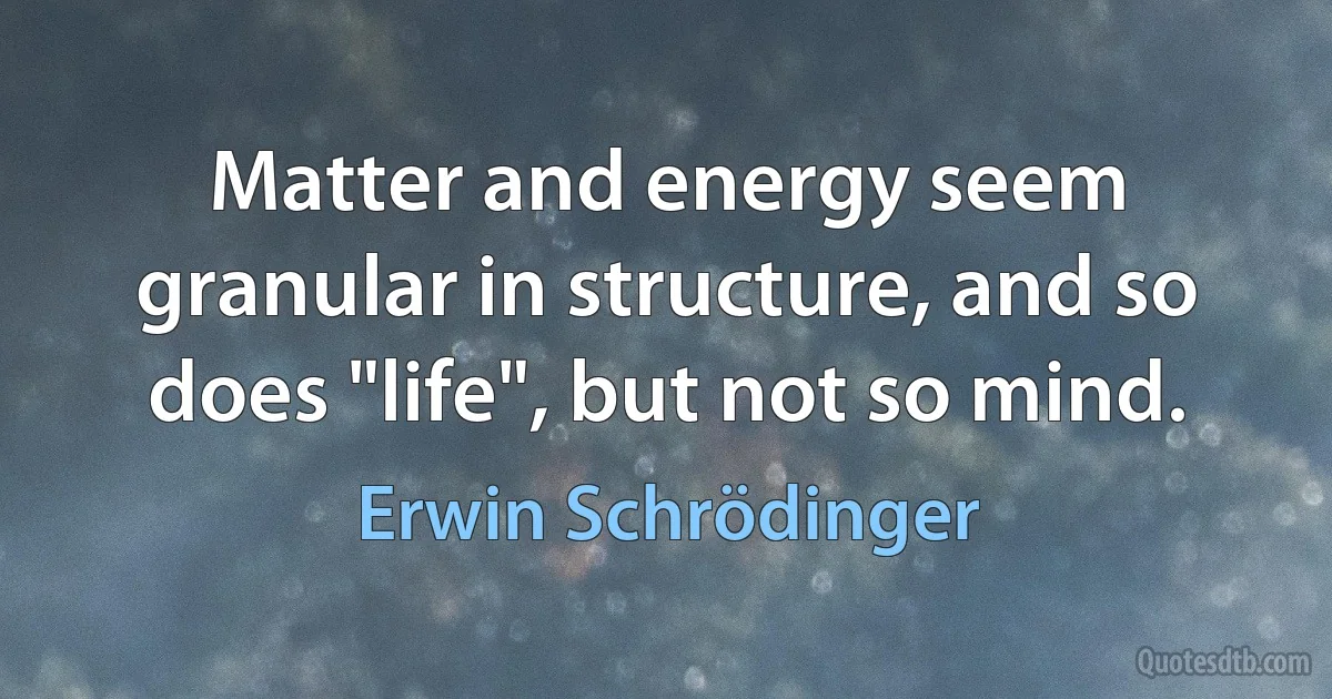 Matter and energy seem granular in structure, and so does "life", but not so mind. (Erwin Schrödinger)