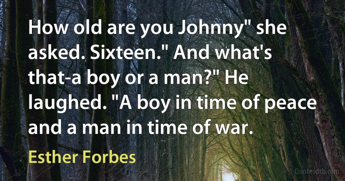 How old are you Johnny" she asked. Sixteen." And what's that-a boy or a man?" He laughed. "A boy in time of peace and a man in time of war. (Esther Forbes)