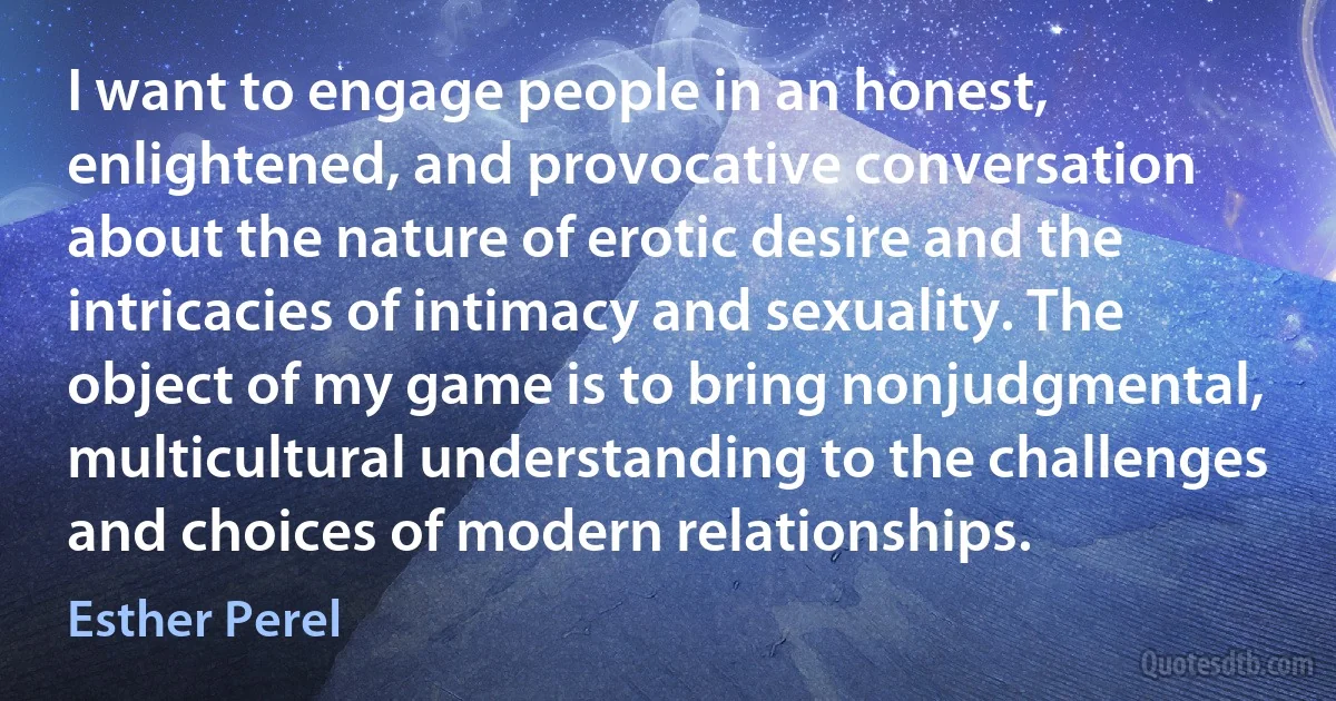 I want to engage people in an honest, enlightened, and provocative conversation about the nature of erotic desire and the intricacies of intimacy and sexuality. The object of my game is to bring nonjudgmental, multicultural understanding to the challenges and choices of modern relationships. (Esther Perel)