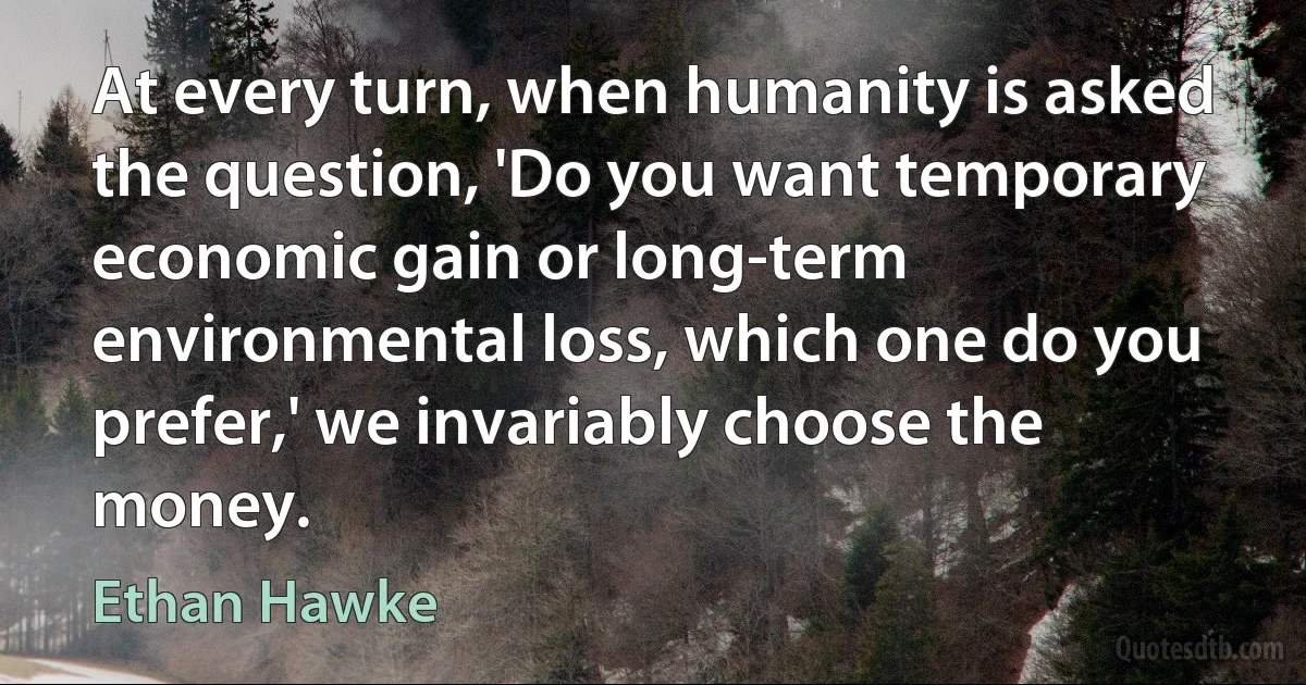 At every turn, when humanity is asked the question, 'Do you want temporary economic gain or long-term environmental loss, which one do you prefer,' we invariably choose the money. (Ethan Hawke)