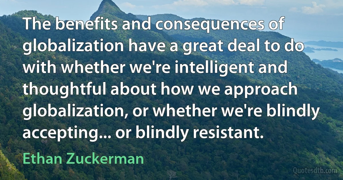 The benefits and consequences of globalization have a great deal to do with whether we're intelligent and thoughtful about how we approach globalization, or whether we're blindly accepting... or blindly resistant. (Ethan Zuckerman)