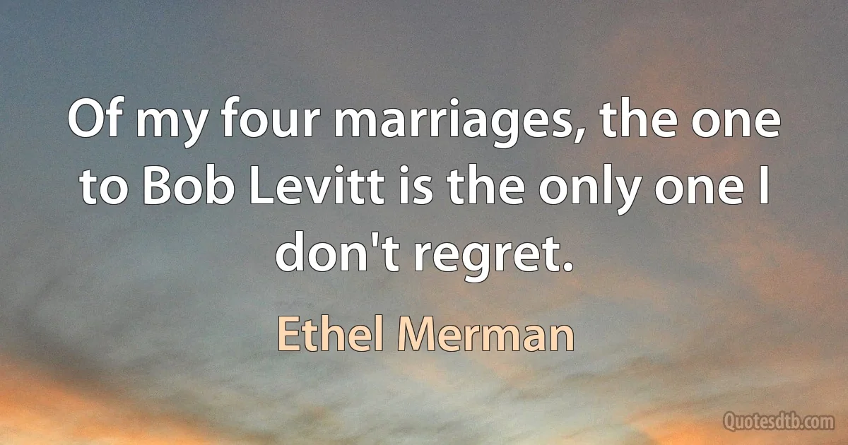 Of my four marriages, the one to Bob Levitt is the only one I don't regret. (Ethel Merman)