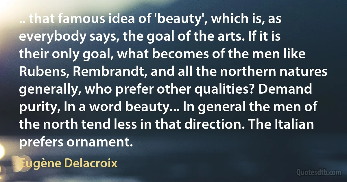 .. that famous idea of 'beauty', which is, as everybody says, the goal of the arts. If it is their only goal, what becomes of the men like Rubens, Rembrandt, and all the northern natures generally, who prefer other qualities? Demand purity, In a word beauty... In general the men of the north tend less in that direction. The Italian prefers ornament. (Eugène Delacroix)