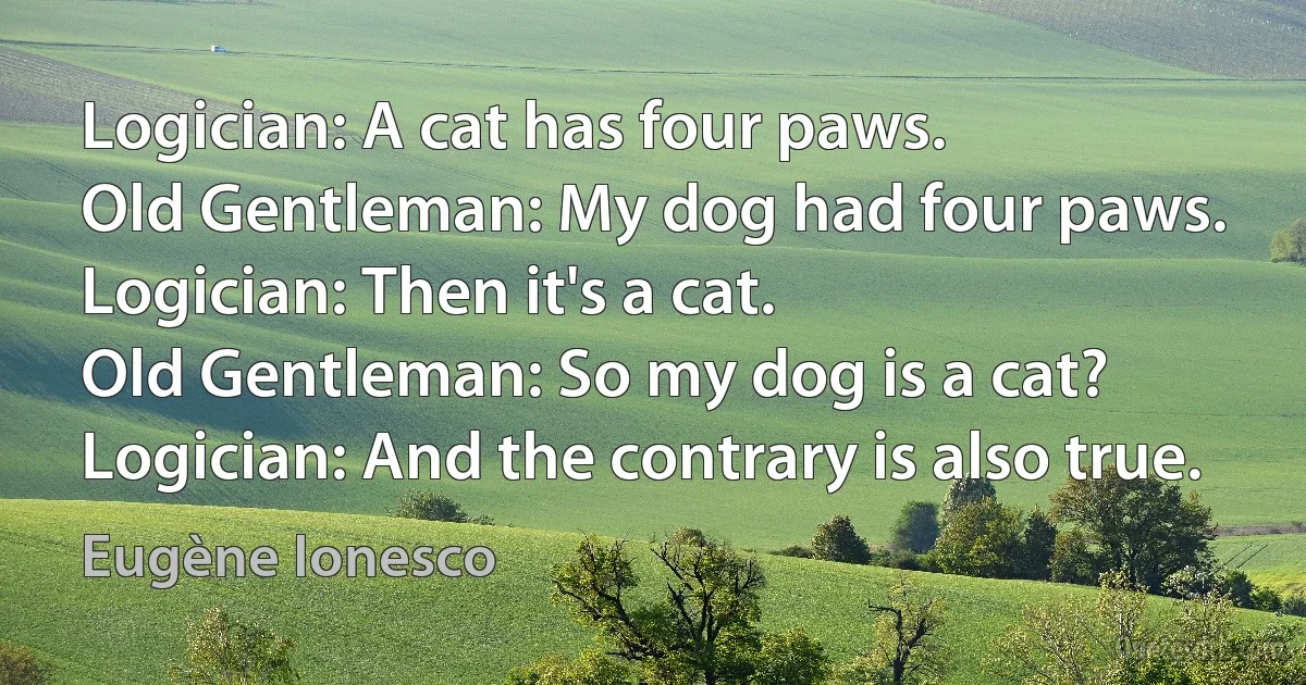 Logician: A cat has four paws.
Old Gentleman: My dog had four paws.
Logician: Then it's a cat.
Old Gentleman: So my dog is a cat?
Logician: And the contrary is also true. (Eugène Ionesco)