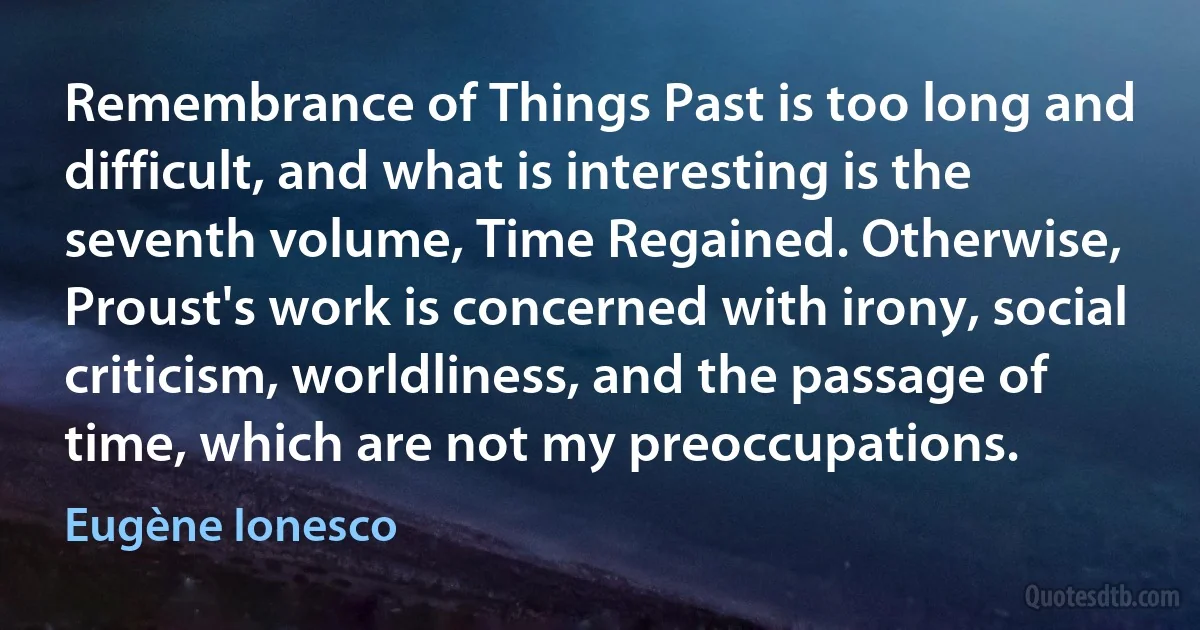 Remembrance of Things Past is too long and difficult, and what is interesting is the seventh volume, Time Regained. Otherwise, Proust's work is concerned with irony, social criticism, worldliness, and the passage of time, which are not my preoccupations. (Eugène Ionesco)