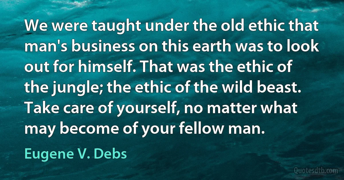 We were taught under the old ethic that man's business on this earth was to look out for himself. That was the ethic of the jungle; the ethic of the wild beast. Take care of yourself, no matter what may become of your fellow man. (Eugene V. Debs)