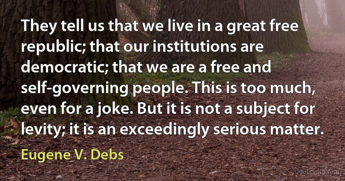 They tell us that we live in a great free republic; that our institutions are democratic; that we are a free and self-governing people. This is too much, even for a joke. But it is not a subject for levity; it is an exceedingly serious matter. (Eugene V. Debs)