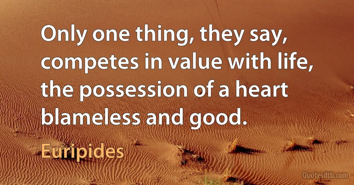 Only one thing, they say, competes in value with life, the possession of a heart blameless and good. (Euripides)