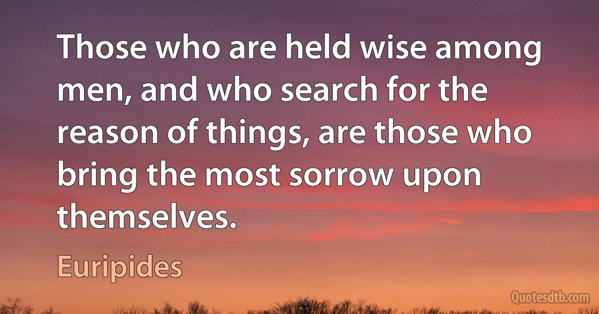 Those who are held wise among men, and who search for the reason of things, are those who bring the most sorrow upon themselves. (Euripides)