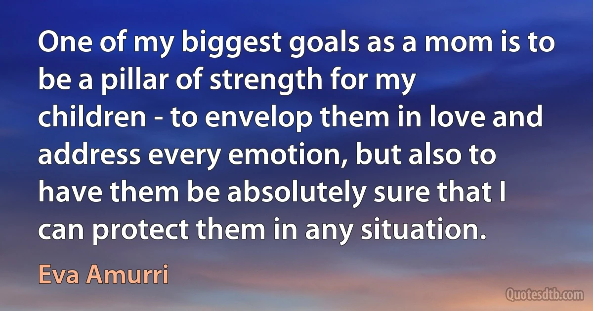 One of my biggest goals as a mom is to be a pillar of strength for my children - to envelop them in love and address every emotion, but also to have them be absolutely sure that I can protect them in any situation. (Eva Amurri)