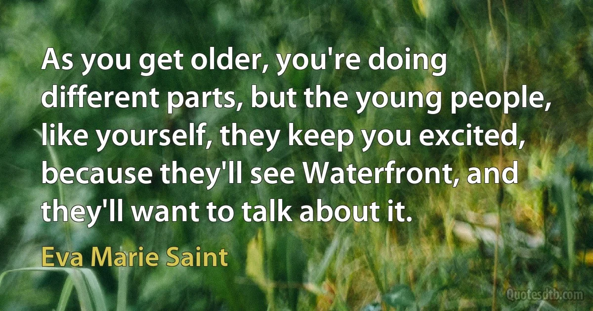 As you get older, you're doing different parts, but the young people, like yourself, they keep you excited, because they'll see Waterfront, and they'll want to talk about it. (Eva Marie Saint)