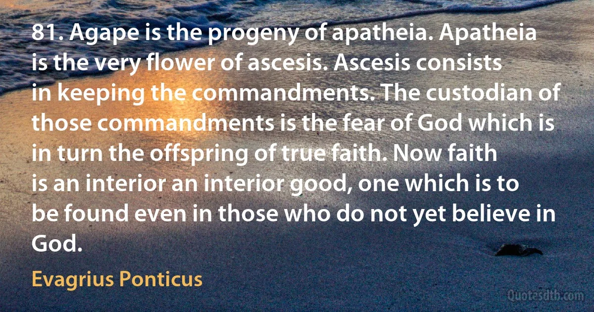 81. Agape is the progeny of apatheia. Apatheia is the very flower of ascesis. Ascesis consists in keeping the commandments. The custodian of those commandments is the fear of God which is in turn the offspring of true faith. Now faith is an interior an interior good, one which is to be found even in those who do not yet believe in God. (Evagrius Ponticus)