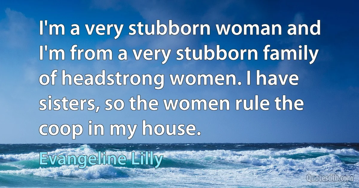 I'm a very stubborn woman and I'm from a very stubborn family of headstrong women. I have sisters, so the women rule the coop in my house. (Evangeline Lilly)