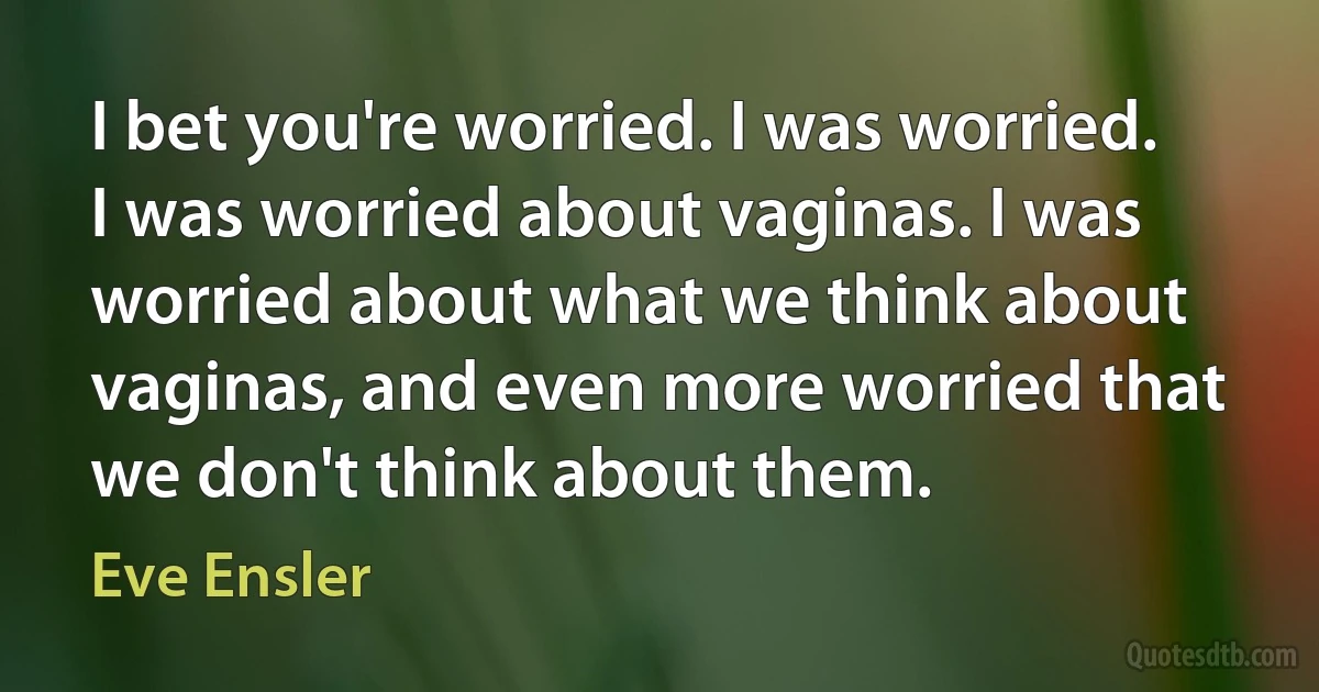 I bet you're worried. I was worried. I was worried about vaginas. I was worried about what we think about vaginas, and even more worried that we don't think about them. (Eve Ensler)