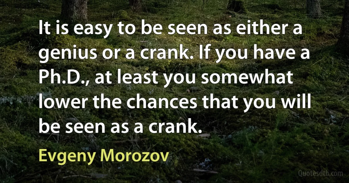 It is easy to be seen as either a genius or a crank. If you have a Ph.D., at least you somewhat lower the chances that you will be seen as a crank. (Evgeny Morozov)