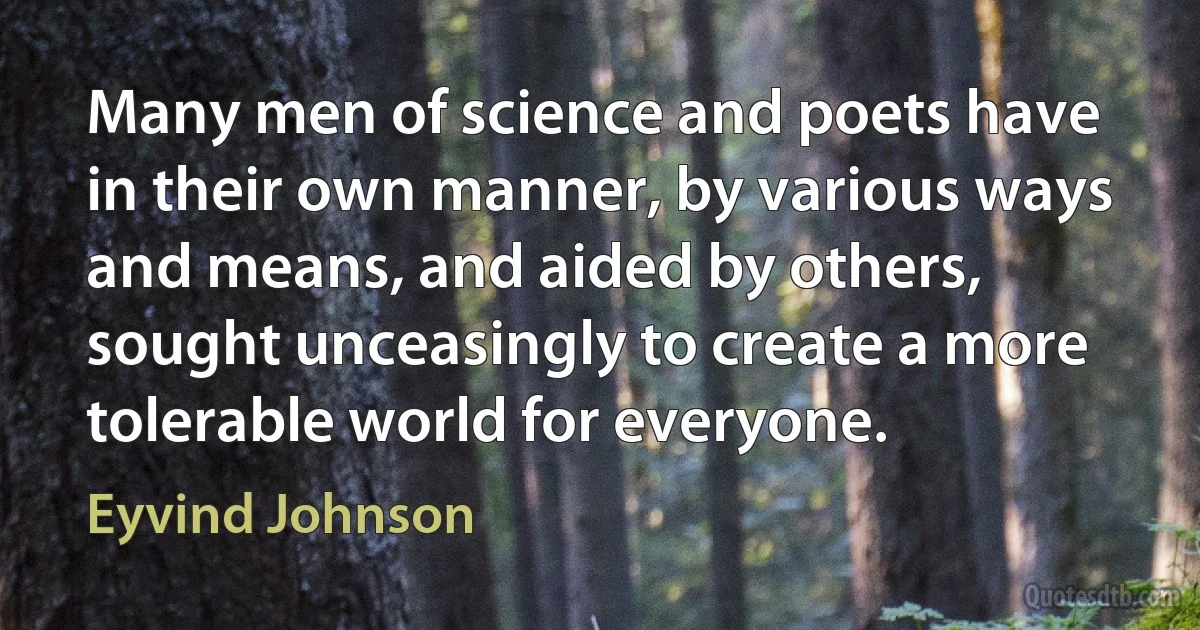 Many men of science and poets have in their own manner, by various ways and means, and aided by others, sought unceasingly to create a more tolerable world for everyone. (Eyvind Johnson)