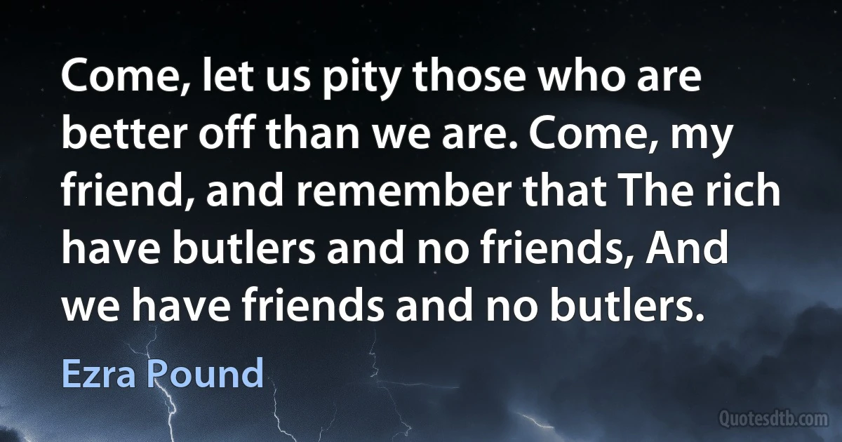 Come, let us pity those who are better off than we are. Come, my friend, and remember that The rich have butlers and no friends, And we have friends and no butlers. (Ezra Pound)