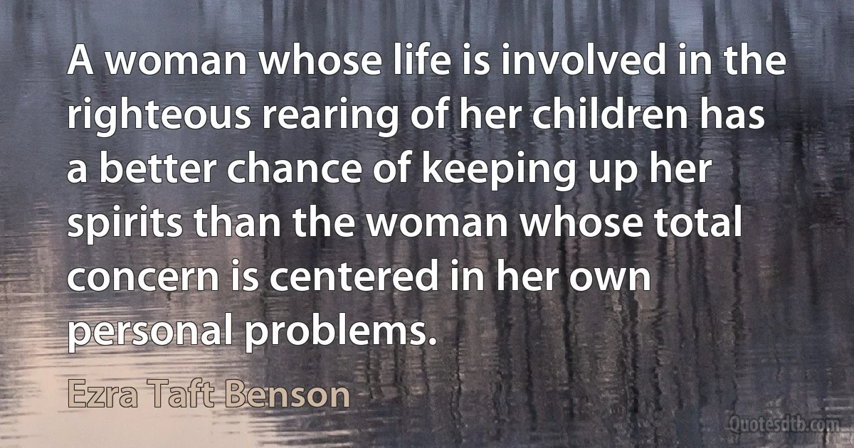 A woman whose life is involved in the righteous rearing of her children has a better chance of keeping up her spirits than the woman whose total concern is centered in her own personal problems. (Ezra Taft Benson)