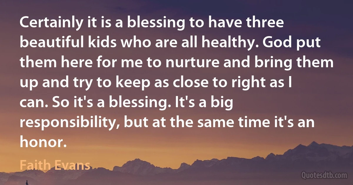 Certainly it is a blessing to have three beautiful kids who are all healthy. God put them here for me to nurture and bring them up and try to keep as close to right as I can. So it's a blessing. It's a big responsibility, but at the same time it's an honor. (Faith Evans)