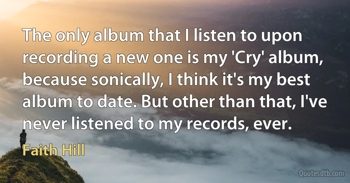 The only album that I listen to upon recording a new one is my 'Cry' album, because sonically, I think it's my best album to date. But other than that, I've never listened to my records, ever. (Faith Hill)