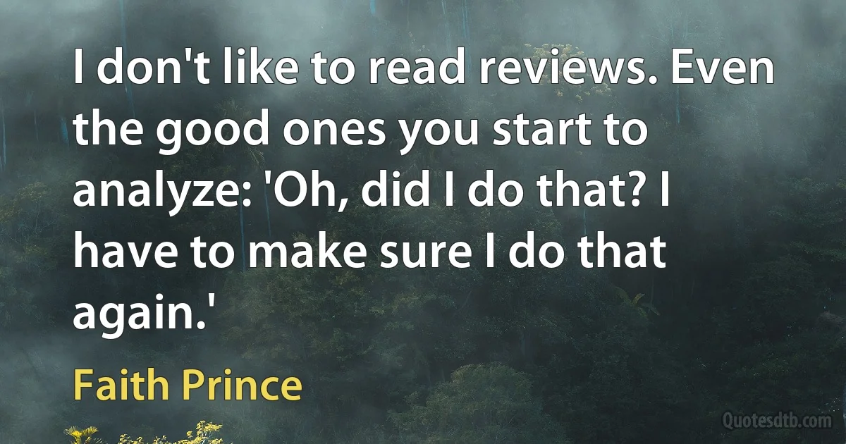 I don't like to read reviews. Even the good ones you start to analyze: 'Oh, did I do that? I have to make sure I do that again.' (Faith Prince)