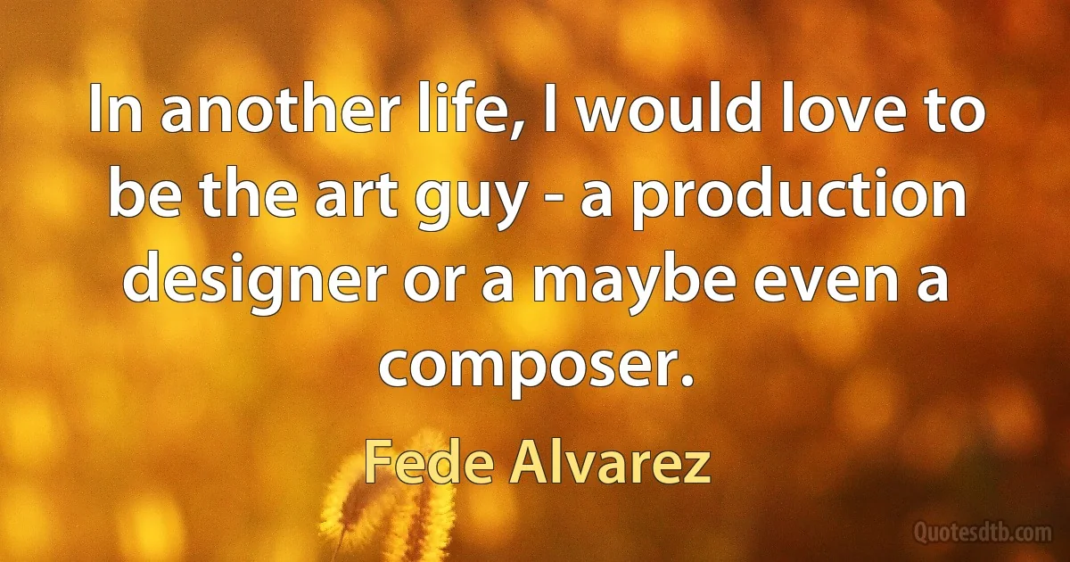 In another life, I would love to be the art guy - a production designer or a maybe even a composer. (Fede Alvarez)