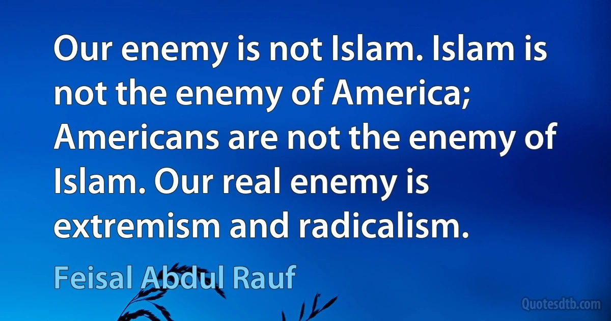 Our enemy is not Islam. Islam is not the enemy of America; Americans are not the enemy of Islam. Our real enemy is extremism and radicalism. (Feisal Abdul Rauf)