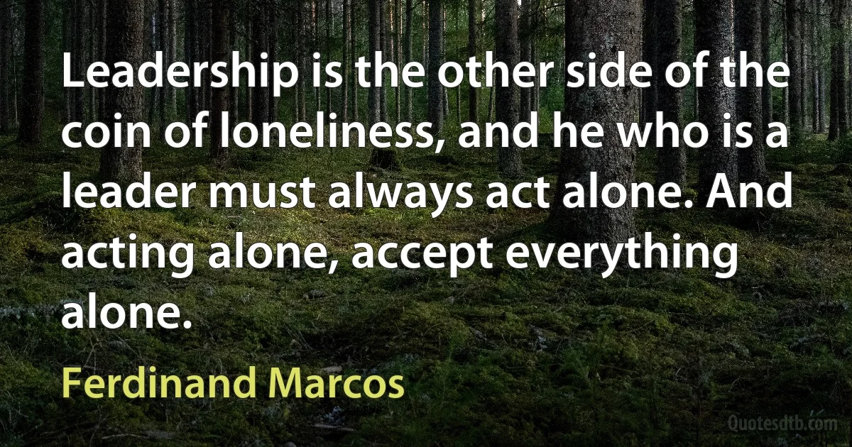 Leadership is the other side of the coin of loneliness, and he who is a leader must always act alone. And acting alone, accept everything alone. (Ferdinand Marcos)