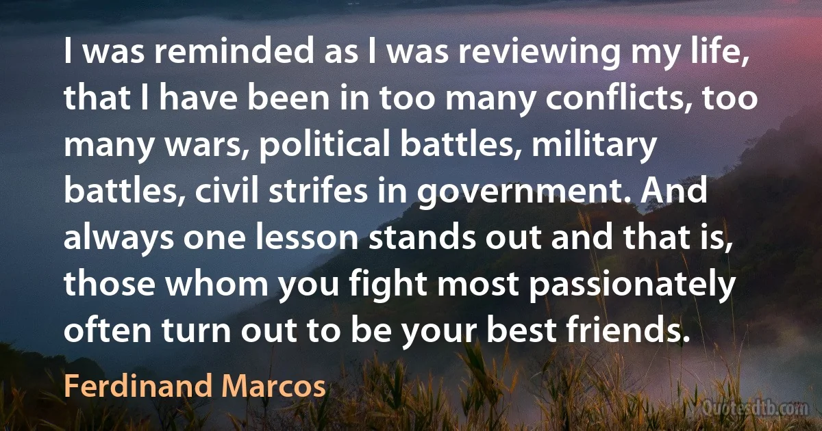 I was reminded as I was reviewing my life, that I have been in too many conflicts, too many wars, political battles, military battles, civil strifes in government. And always one lesson stands out and that is, those whom you fight most passionately often turn out to be your best friends. (Ferdinand Marcos)