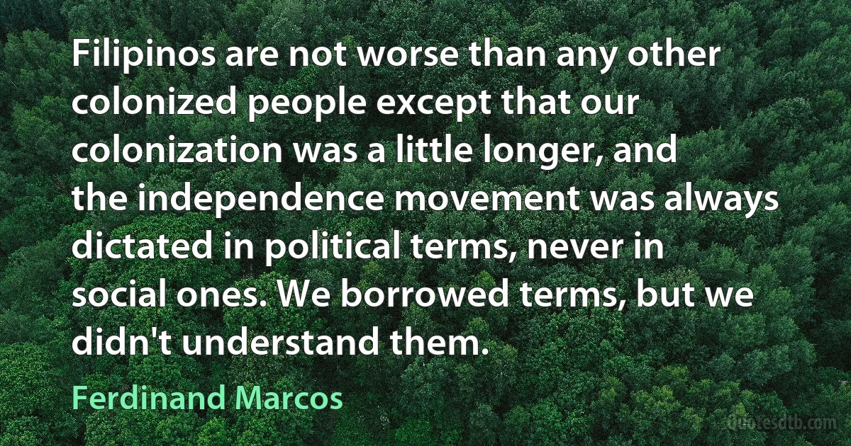 Filipinos are not worse than any other colonized people except that our colonization was a little longer, and the independence movement was always dictated in political terms, never in social ones. We borrowed terms, but we didn't understand them. (Ferdinand Marcos)