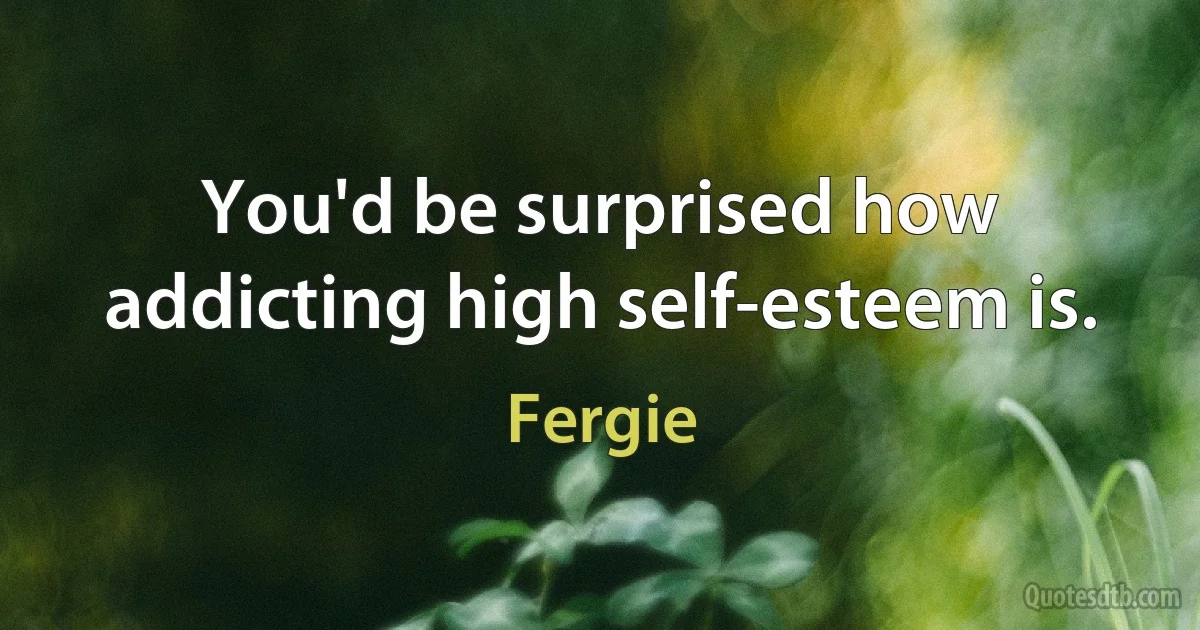 You'd be surprised how addicting high self-esteem is. (Fergie)