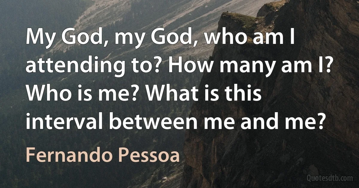 My God, my God, who am I attending to? How many am I? Who is me? What is this interval between me and me? (Fernando Pessoa)