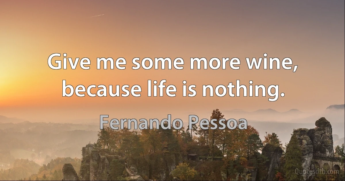 Give me some more wine, because life is nothing. (Fernando Pessoa)