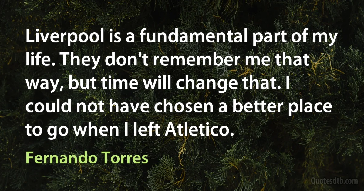 Liverpool is a fundamental part of my life. They don't remember me that way, but time will change that. I could not have chosen a better place to go when I left Atletico. (Fernando Torres)