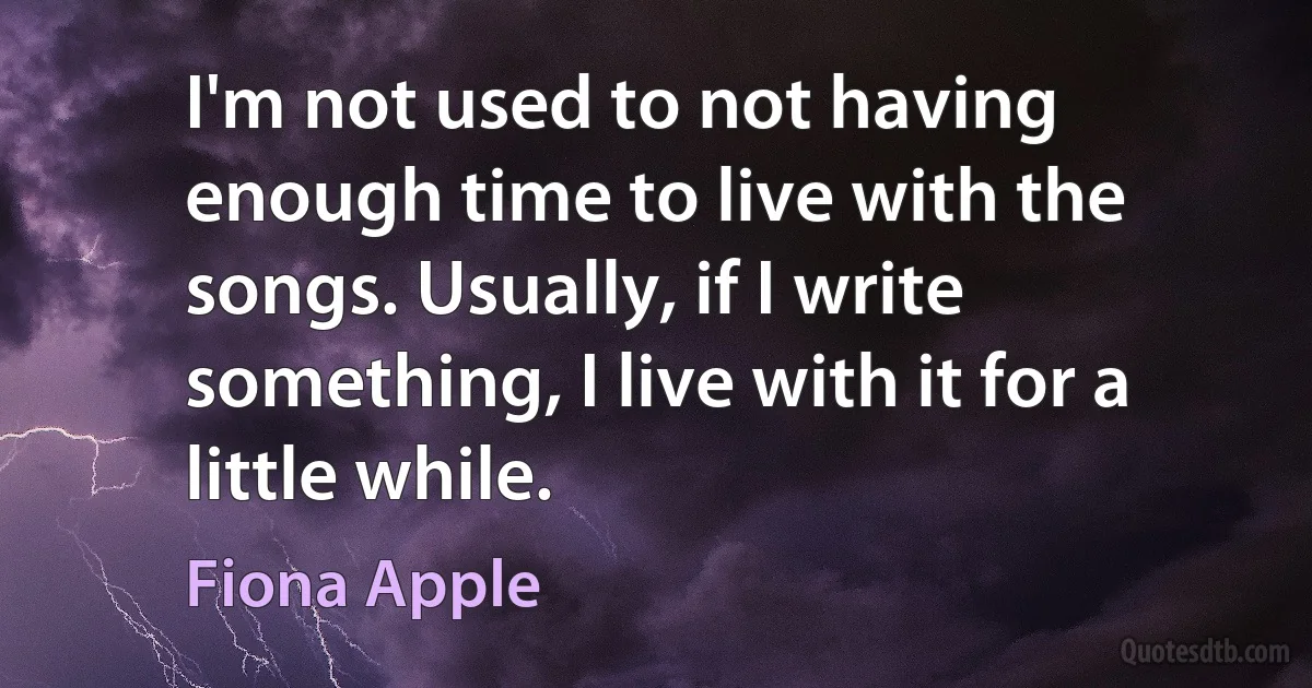 I'm not used to not having enough time to live with the songs. Usually, if I write something, I live with it for a little while. (Fiona Apple)