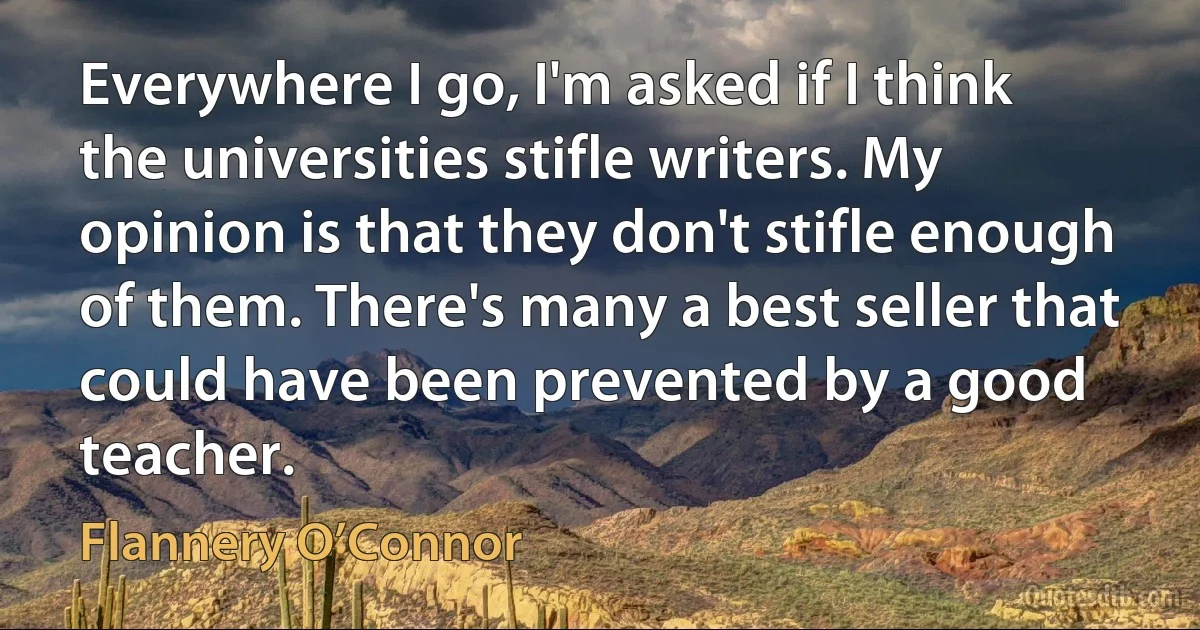 Everywhere I go, I'm asked if I think the universities stifle writers. My opinion is that they don't stifle enough of them. There's many a best seller that could have been prevented by a good teacher. (Flannery O’Connor)