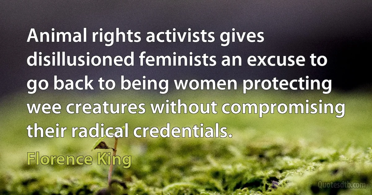 Animal rights activists gives disillusioned feminists an excuse to go back to being women protecting wee creatures without compromising their radical credentials. (Florence King)