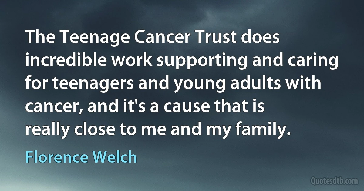 The Teenage Cancer Trust does incredible work supporting and caring for teenagers and young adults with cancer, and it's a cause that is really close to me and my family. (Florence Welch)