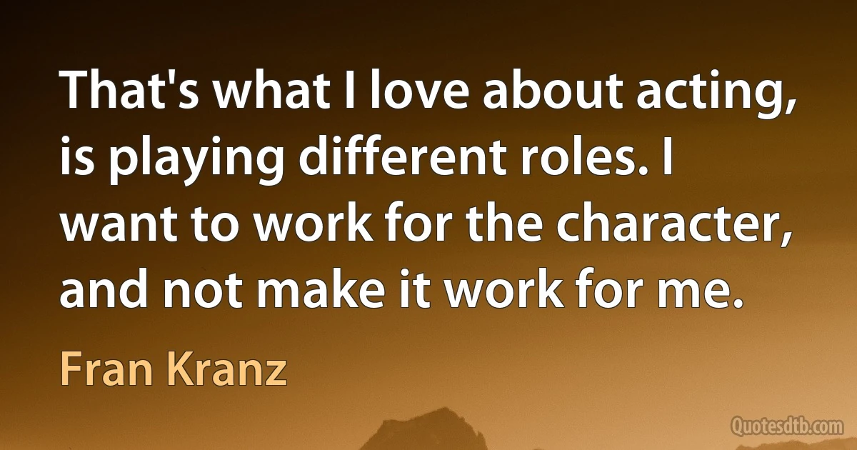 That's what I love about acting, is playing different roles. I want to work for the character, and not make it work for me. (Fran Kranz)