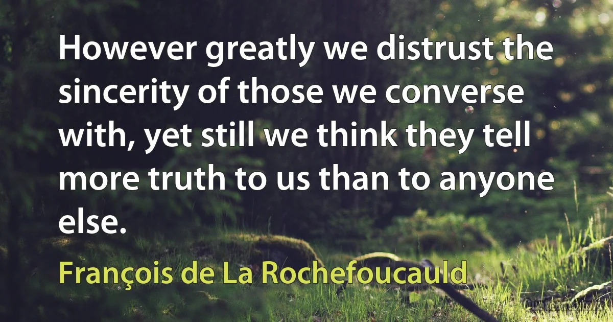 However greatly we distrust the sincerity of those we converse with, yet still we think they tell more truth to us than to anyone else. (François de La Rochefoucauld)