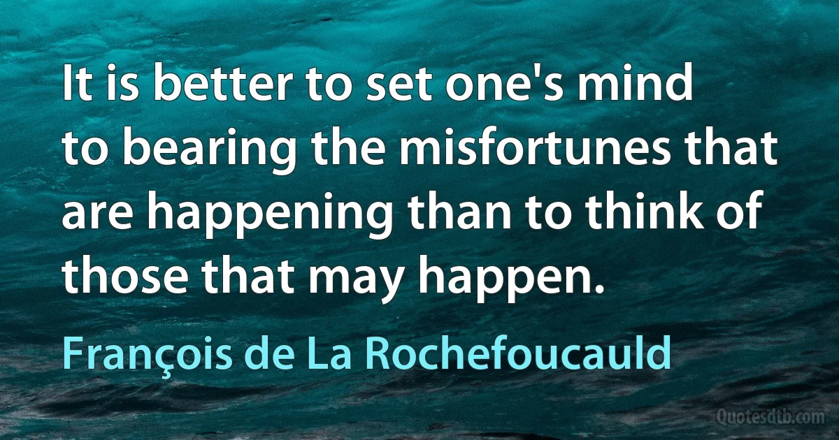 It is better to set one's mind to bearing the misfortunes that are happening than to think of those that may happen. (François de La Rochefoucauld)