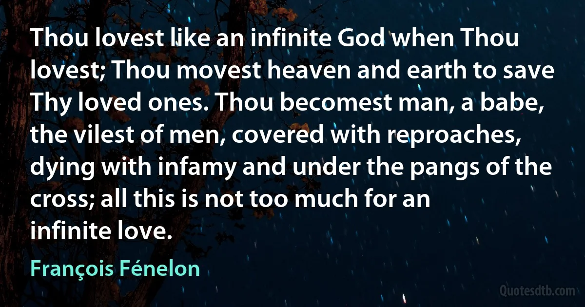 Thou lovest like an infinite God when Thou lovest; Thou movest heaven and earth to save Thy loved ones. Thou becomest man, a babe, the vilest of men, covered with reproaches, dying with infamy and under the pangs of the cross; all this is not too much for an infinite love. (François Fénelon)